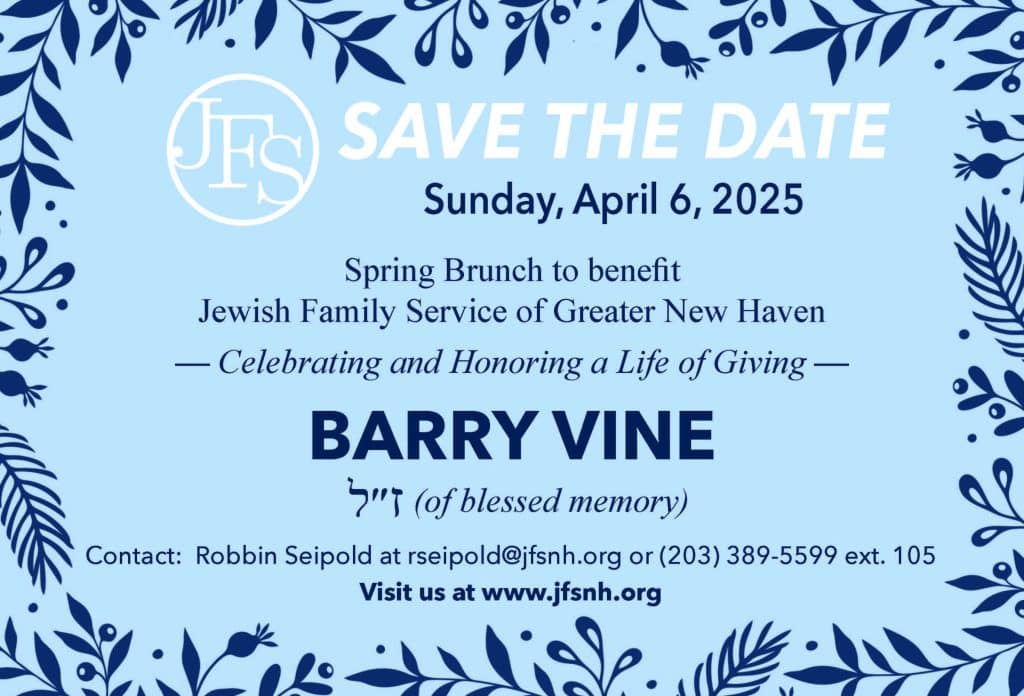 SAVE THE DATE Sunday, April 6, 2025 Spring Brunch to benefit Jewish Family Service of Greater New Haven — Celebrating and Honoring a Life of Giving — BARRY VINE (of blessed memory) ז״ל Contact: Robbin Seipold at rseipold@jfsnh.org or (203) 389-5599 ext. 105